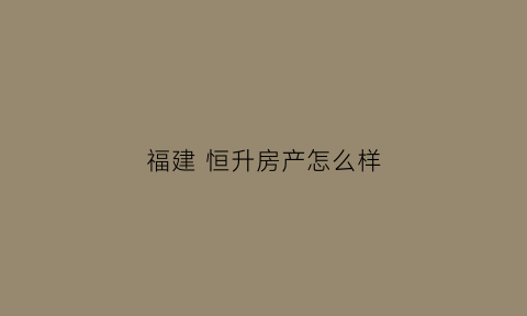 福建恒升房产怎么样(福州恒升地产)